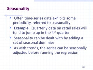 Seasonality
 Often time-series data exhibits some
periodicity, referred to seasonality
 Example: Quarterly data on retail sales will
tend to jump up in the 4th quarter
 Seasonality can be dealt with by adding a
set of seasonal dummies
 As with trends, the series can be seasonally
adjusted before running the regression
221
 