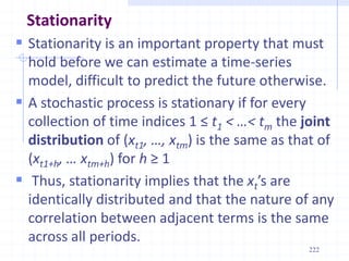 222
Stationarity
 Stationarity is an important property that must
hold before we can estimate a time-series
model, difficult to predict the future otherwise.
 A stochastic process is stationary if for every
collection of time indices 1 ≤ t1 < …< tm the joint
distribution of (xt1, …, xtm) is the same as that of
(xt1+h, … xtm+h) for h ≥ 1
 Thus, stationarity implies that the xt’s are
identically distributed and that the nature of any
correlation between adjacent terms is the same
across all periods.
 