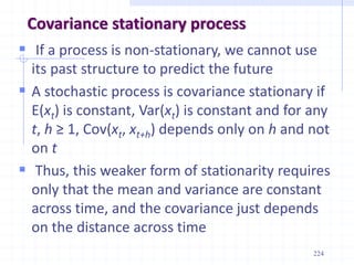 224
Covariance stationary process
 If a process is non-stationary, we cannot use
its past structure to predict the future
 A stochastic process is covariance stationary if
E(xt) is constant, Var(xt) is constant and for any
t, h ≥ 1, Cov(xt, xt+h) depends only on h and not
on t
 Thus, this weaker form of stationarity requires
only that the mean and variance are constant
across time, and the covariance just depends
on the distance across time
 