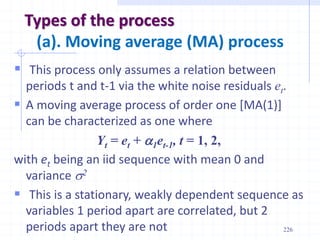 226
Types of the process
(a). Moving average (MA) process
 This process only assumes a relation between
periods t and t-1 via the white noise residuals et.
 A moving average process of order one [MA(1)]
can be characterized as one where
Yt = et + a1et-1, t = 1, 2,
with et being an iid sequence with mean 0 and
variance s2
 This is a stationary, weakly dependent sequence as
variables 1 period apart are correlated, but 2
periods apart they are not
 