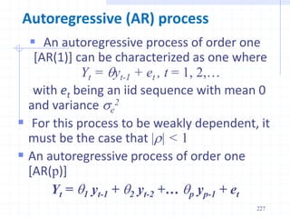 227
Autoregressive (AR) process
 An autoregressive process of order one
[AR(1)] can be characterized as one where
Yt = yt-1 + et , t = 1, 2,…
with et being an iid sequence with mean 0
and variance se
2
 For this process to be weakly dependent, it
must be the case that |r| < 1
 An autoregressive process of order one
[AR(p)]
Yt = 1 yt-1 + 2 yt-2 +… p yp-1 + et
 