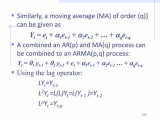  Similarly, a moving average (MA) of order (q)]
can be given as
Yt = et + a1et-1 + a2et-2 + … + aqet-q
 A combined an AR(p) and MA(q) process can
be combined to an ARMA(p,q) process:
Yt = 1 yt-1 + 2 yt-2 + et + a1et-1 + a2et-2 … + aqet-q
 Using the lag operator:
LYt=Yt-1
L2Yt =L(L)Yt=L(Yt-1 )=Yt-2
LpYt =Yt-p
228
 