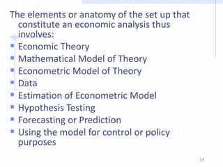 The elements or anatomy of the set up that
constitute an economic analysis thus
involves:
 Economic Theory
 Mathematical Model of Theory
 Econometric Model of Theory
 Data
 Estimation of Econometric Model
 Hypothesis Testing
 Forecasting or Prediction
 Using the model for control or policy
purposes
23
 