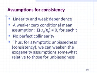230
Assumptions for consistency
 Linearity and weak dependence
 A weaker zero conditional mean
assumption: E(ut|xt) = 0, for each t
 No perfect collinearity
 Thus, for asymptotic unbiasedness
(consistency), we can weaken the
exogeneity assumptions somewhat
relative to those for unbiasedness
 