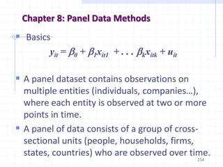 Chapter 8: Panel Data Methods
234
 Basics
yit = b0 + b1xit1 + . . . bkxitk + uit
 A panel dataset contains observations on
multiple entities (individuals, companies…),
where each entity is observed at two or more
points in time.
 A panel of data consists of a group of cross-
sectional units (people, households, firms,
states, countries) who are observed over time.
 