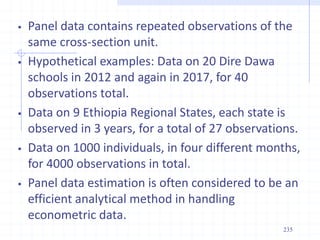 Panel data contains repeated observations of the
same cross-section unit.
 Hypothetical examples: Data on 20 Dire Dawa
schools in 2012 and again in 2017, for 40
observations total.
 Data on 9 Ethiopia Regional States, each state is
observed in 3 years, for a total of 27 observations.
 Data on 1000 individuals, in four different months,
for 4000 observations in total.
 Panel data estimation is often considered to be an
efficient analytical method in handling
econometric data.
235
 