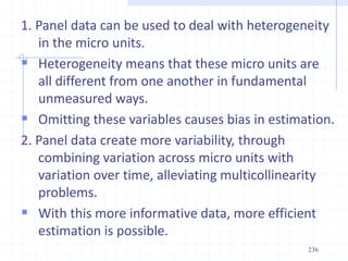 1. Panel data can be used to deal with heterogeneity
in the micro units.
 Heterogeneity means that these micro units are
all different from one another in fundamental
unmeasured ways.
 Omitting these variables causes bias in estimation.
2. Panel data create more variability, through
combining variation across micro units with
variation over time, alleviating multicollinearity
problems.
 With this more informative data, more efficient
estimation is possible.
236
 