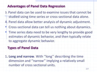 Advantages of Panel Data Regression
3. Panel data can be used to examine issues that cannot be
studied using time series or cross-sectional data alone.
4. Panel data allow better analysis of dynamic adjustment.
 Cross-sectional data can tell us nothing about dynamics.
 Time series data need to be very lengthy to provide good
estimates of dynamic behavior, and then typically relate
to aggregate dynamic behavior.
1. Long and narrow. With ‘‘long’’ describing the time
dimension and ‘‘narrow’’ implying a relatively small
number of cross sectional units.
Types of Panel Data
237
 