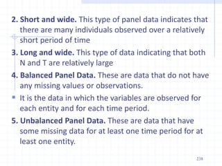 2. Short and wide. This type of panel data indicates that
there are many individuals observed over a relatively
short period of time
3. Long and wide. This type of data indicating that both
N and T are relatively large
4. Balanced Panel Data. These are data that do not have
any missing values or observations.
 It is the data in which the variables are observed for
each entity and for each time period.
5. Unbalanced Panel Data. These are data that have
some missing data for at least one time period for at
least one entity.
238
 