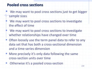 239
Pooled cross sections
 We may want to pool cross sections just to get bigger
sample sizes
 We may want to pool cross sections to investigate
the effect of time
 We may want to pool cross sections to investigate
whether relationships have changed over time
 Often loosely use the term panel data to refer to any
data set that has both a cross-sectional dimension
and a time-series dimension
 More precisely it’s only data following the same
cross-section units over time
 Otherwise it’s a pooled cross-section
 