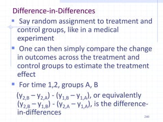 240
Difference-in-Differences
 Say random assignment to treatment and
control groups, like in a medical
experiment
 One can then simply compare the change
in outcomes across the treatment and
control groups to estimate the treatment
effect
 For time 1,2, groups A, B
(y2,B – y2,A) - (y1,B – y1,A), or equivalently
(y2,B – y1,B) - (y2,A – y1,A), is the difference-
in-differences
 