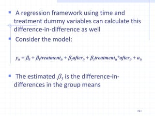 241
 A regression framework using time and
treatment dummy variables can calculate this
difference-in-difference as well
 Consider the model:
yit = b0 + b1treatmentit + b2afterit + b3treatmentit*afterit + uit
 The estimated b3 is the difference-in-
differences in the group means
 