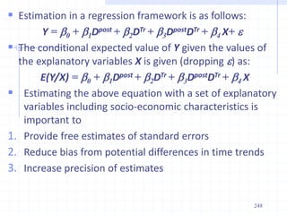  Estimation in a regression framework is as follows:
Y = b0 + b1Dpost + b2DTr + b3DpostDTr + b4 X+ 
 The conditional expected value of Y given the values of
the explanatory variables X is given (dropping ) as:
E(Y/X) = b0 + b1Dpost + b2DTr + b3DpostDTr + b4 X
 Estimating the above equation with a set of explanatory
variables including socio-economic characteristics is
important to
1. Provide free estimates of standard errors
2. Reduce bias from potential differences in time trends
3. Increase precision of estimates
248
 