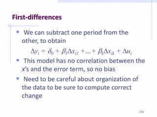 250
First-differences
 We can subtract one period from the
other, to obtain
Dyi = d0 + b1Dxi1 +…+ bkDxik + Dui
 This model has no correlation between the
x’s and the error term, so no bias
 Need to be careful about organization of
the data to be sure to compute correct
change
 