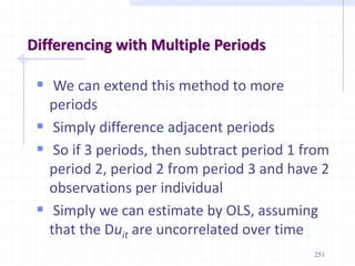 251
Differencing with Multiple Periods
 We can extend this method to more
periods
 Simply difference adjacent periods
 So if 3 periods, then subtract period 1 from
period 2, period 2 from period 3 and have 2
observations per individual
 Simply we can estimate by OLS, assuming
that the Duit are uncorrelated over time
 