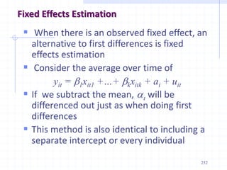 252
Fixed Effects Estimation
 When there is an observed fixed effect, an
alternative to first differences is fixed
effects estimation
 Consider the average over time of
yit = b1xit1 +…+ bkxitk + ai + uit
 If we subtract the mean, ai will be
differenced out just as when doing first
differences
 This method is also identical to including a
separate intercept or every individual
 