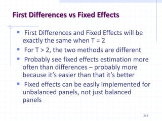 253
First Differences vs Fixed Effects
 First Differences and Fixed Effects will be
exactly the same when T = 2
 For T > 2, the two methods are different
 Probably see fixed effects estimation more
often than differences – probably more
because it’s easier than that it’s better
 Fixed effects can be easily implemented for
unbalanced panels, not just balanced
panels
 