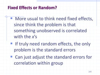 255
Fixed Effects or Random?
 More usual to think need fixed effects,
since think the problem is that
something unobserved is correlated
with the x’s
 If truly need random effects, the only
problem is the standard errors
 Can just adjust the standard errors for
correlation within group
 