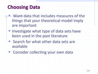 Choosing Data
 Want data that includes measures of the
things that your theoretical model imply
are important
 Investigate what type of data sets have
been used in the past literature
 Search for what other data sets are
available
 Consider collecting your own data
258
 