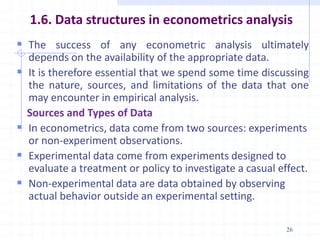 1.6. Data structures in econometrics analysis
 The success of any econometric analysis ultimately
depends on the availability of the appropriate data.
 It is therefore essential that we spend some time discussing
the nature, sources, and limitations of the data that one
may encounter in empirical analysis.
Sources and Types of Data
 In econometrics, data come from two sources: experiments
or non-experiment observations.
 Experimental data come from experiments designed to
evaluate a treatment or policy to investigate a casual effect.
 Non-experimental data are data obtained by observing
actual behavior outside an experimental setting.
26
 