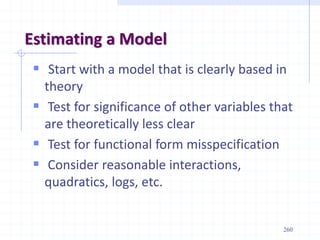 Estimating a Model
 Start with a model that is clearly based in
theory
 Test for significance of other variables that
are theoretically less clear
 Test for functional form misspecification
 Consider reasonable interactions,
quadratics, logs, etc.
260
 