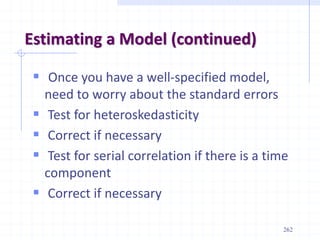 Estimating a Model (continued)
 Once you have a well-specified model,
need to worry about the standard errors
 Test for heteroskedasticity
 Correct if necessary
 Test for serial correlation if there is a time
component
 Correct if necessary
262
 
