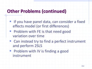 Other Problems (continued)
 If you have panel data, can consider a fixed
effects model (or first differences)
 Problem with FE is that need good
variation over time
 Can instead try to find a perfect instrument
and perform 2SLS
 Problem with IV is finding a good
instrument
264
 