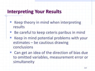 Interpreting Your Results
 Keep theory in mind when interpreting
results
 Be careful to keep ceteris paribus in mind
 Keep in mind potential problems with your
estimates – be cautious drawing
conclusions
 Can get an idea of the direction of bias due
to omitted variables, measurement error or
simultaneity
265
 
