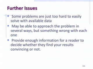 Further Issues
 Some problems are just too hard to easily
solve with available data
 May be able to approach the problem in
several ways, but something wrong with each
one
 Provide enough information for a reader to
decide whether they find your results
convincing or not.
266
 