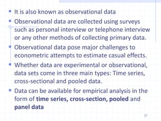  It is also known as observational data
 Observational data are collected using surveys
such as personal interview or telephone interview
or any other methods of collecting primary data.
 Observational data pose major challenges to
econometric attempts to estimate casual effects.
 Whether data are experimental or observational,
data sets come in three main types: Time series,
cross-sectional and pooled data.
 Data can be available for empirical analysis in the
form of time series, cross-section, pooled and
panel data
27
 
