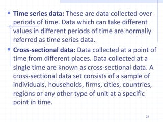  Time series data: These are data collected over
periods of time. Data which can take different
values in different periods of time are normally
referred as time series data.
 Cross-sectional data: Data collected at a point of
time from different places. Data collected at a
single time are known as cross-sectional data. A
cross-sectional data set consists of a sample of
individuals, households, firms, cities, countries,
regions or any other type of unit at a specific
point in time.
28
 