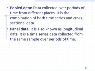  Pooled data: Data collected over periods of
time from different places. It is the
combination of both time series and cross-
sectional data.
 Panel data: It is also known as longitudinal
data. It is a time series data collected from
the same sample over periods of time.
29
 