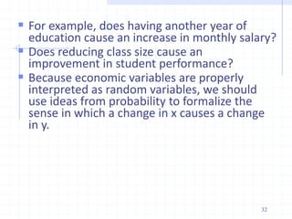  For example, does having another year of
education cause an increase in monthly salary?
 Does reducing class size cause an
improvement in student performance?
 Because economic variables are properly
interpreted as random variables, we should
use ideas from probability to formalize the
sense in which a change in x causes a change
in y.
32
 