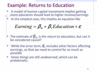 Example: Returns to Education
 A model of human capital investment implies getting
more education should lead to higher income/earnings
 In the simplest case, this implies an equation like
 The estimate of b1, is the return to education, but can it
be considered causal?
 While the error term, , includes other factors affecting
earnings, so that we need to control for as much as
possible
 Some things are still unobserved, which can be
problematic.
ε
β
β 

 Education
Earning 1
0
33
 