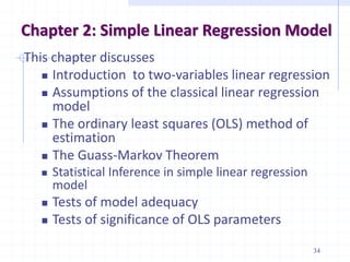 Chapter 2: Simple Linear Regression Model
This chapter discusses
 Introduction to two-variables linear regression
 Assumptions of the classical linear regression
model
 The ordinary least squares (OLS) method of
estimation
 The Guass-Markov Theorem
 Statistical Inference in simple linear regression
model
 Tests of model adequacy
 Tests of significance of OLS parameters
34
 