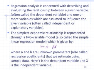 Regression analysis is concerned with describing and
evaluating the relationship between a given variable
(often called the dependent variable) and one or
more variables which are assumed to influence the
given variable (often called independent or
explanatory variables).
 The simplest economic relationship is represented
through a two-variable model (also called the simple
linear regression model) which is given by:
Y= a + bX
where a and b are unknown parameters (also called
regression coefficients) that we estimate using
sample data. Here Y is the dependent variable and X
is the independent variable. 36
 