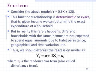 Error term
 Consider the above model: Y = 0.6X + 120.
 This functional relationship is deterministic or exact,
that is, given income we can determine the exact
expenditure of a household.
 But in reality this rarely happens: different
households with the same income are not expected
to spend equal amounts due to habit persistence,
geographical and time variation, etc.
 Thus, we should express the regression model as:
where i is the random error term (also called
disturbance term).
i
i
i ε
βX
α
Y 


38
 