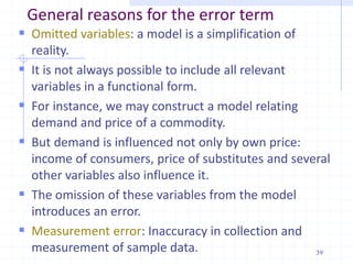 General reasons for the error term
 Omitted variables: a model is a simplification of
reality.
 It is not always possible to include all relevant
variables in a functional form.
 For instance, we may construct a model relating
demand and price of a commodity.
 But demand is influenced not only by own price:
income of consumers, price of substitutes and several
other variables also influence it.
 The omission of these variables from the model
introduces an error.
 Measurement error: Inaccuracy in collection and
measurement of sample data. 39
 