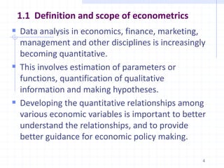 1.1 Definition and scope of econometrics
 Data analysis in economics, finance, marketing,
management and other disciplines is increasingly
becoming quantitative.
 This involves estimation of parameters or
functions, quantification of qualitative
information and making hypotheses.
 Developing the quantitative relationships among
various economic variables is important to better
understand the relationships, and to provide
better guidance for economic policy making.
4
 