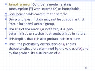  Sampling error: Consider a model relating
consumption (Y) with income (X) of households.
 Poor households constitute the sample.
 Our α and β estimation may not be as good as that
from a balanced sample group.
 The size of the error i is not fixed, it is non-
deterministic or stochastic or probabilistic in nature.
 This implies that Yi is also probabilistic in nature.
 Thus, the probability distribution of Yi and its
characteristics are determined by the values of Xi and
by the probability distribution of i
40
 