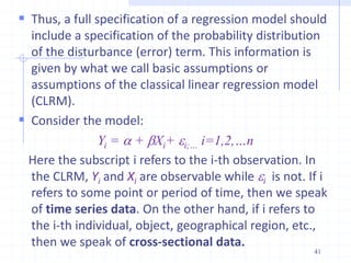  Thus, a full specification of a regression model should
include a specification of the probability distribution
of the disturbance (error) term. This information is
given by what we call basic assumptions or
assumptions of the classical linear regression model
(CLRM).
 Consider the model:
Yi = a + bXi+ i;… i=1,2,…n
Here the subscript i refers to the i-th observation. In
the CLRM, Yi and Xi are observable while i is not. If i
refers to some point or period of time, then we speak
of time series data. On the other hand, if i refers to
the i-th individual, object, geographical region, etc.,
then we speak of cross-sectional data.
41
 