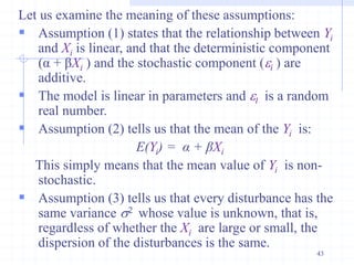Let us examine the meaning of these assumptions:
 Assumption (1) states that the relationship between Yi
and Xi is linear, and that the deterministic component
(α + βXi ) and the stochastic component (i ) are
additive.
 The model is linear in parameters and I is a random
real number.
 Assumption (2) tells us that the mean of the Yi is:
E(Yi) = α + βXi
This simply means that the mean value of Yi is non-
stochastic.
 Assumption (3) tells us that every disturbance has the
same variance s2 whose value is unknown, that is,
regardless of whether the Xi are large or small, the
dispersion of the disturbances is the same.
43
 