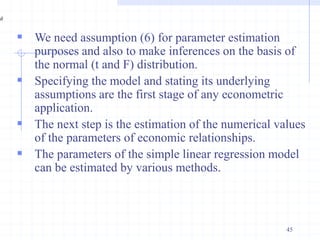  We need assumption (6) for parameter estimation
purposes and also to make inferences on the basis of
the normal (t and F) distribution.
 Specifying the model and stating its underlying
assumptions are the first stage of any econometric
application.
 The next step is the estimation of the numerical values
of the parameters of economic relationships.
 The parameters of the simple linear regression model
can be estimated by various methods.
45
 
