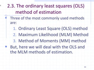 2.3. The ordinary least squares (OLS)
method of estimation
 Three of the most commonly used methods
are:
1. Ordinary Least Square (OLS) method
2. Maximum Likelihood (MLM) Method
3. Method of Moments (MM) method
 But, here we will deal with the OLS and
the MLM methods of estimation.
46
 