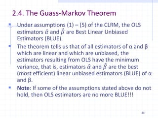 2.4. The Guass-Markov Theorem
 Under assumptions (1) – (5) of the CLRM, the OLS
estimators 𝛼 and 𝛽 are Best Linear Unbiased
Estimators (BLUE).
 The theorem tells us that of all estimators of α and β
which are linear and which are unbiased, the
estimators resulting from OLS have the minimum
variance, that is, estimators 𝛼 and 𝛽 are the best
(most efficient) linear unbiased estimators (BLUE) of α
and β.
 Note: If some of the assumptions stated above do not
hold, then OLS estimators are no more BLUE!!!
48
 