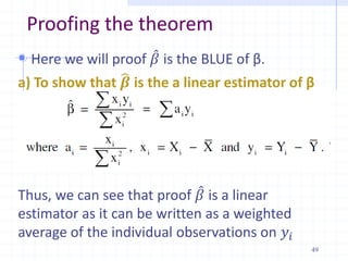 Proofing the theorem
 Here we will proof 𝛽 is the BLUE of β.
a) To show that 𝜷 is the a linear estimator of β
The OLS estimator of β can be expressed as
Thus, we can see that proof 𝛽 is a linear
estimator as it can be written as a weighted
average of the individual observations on 𝑦𝑖
49
 