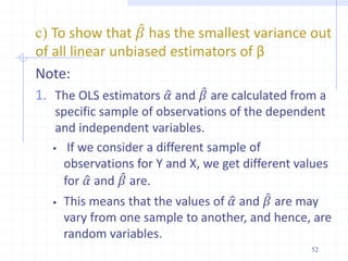 c) To show that 𝛽 has the smallest variance out
of all linear unbiased estimators of β
Note:
1. The OLS estimators 𝛼 and 𝛽 are calculated from a
specific sample of observations of the dependent
and independent variables.
 If we consider a different sample of
observations for Y and X, we get different values
for 𝛼 and 𝛽 are.
 This means that the values of 𝛼 and 𝛽 are may
vary from one sample to another, and hence, are
random variables.
52
 