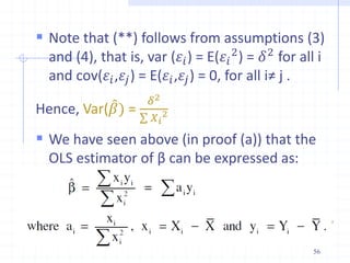  Note that (**) follows from assumptions (3)
and (4), that is, var (𝜀𝑖) = E(𝜀𝑖
2
) = 𝛿2
for all i
and cov(𝜀𝑖,𝜀𝑗) = E(𝜀𝑖,𝜀𝑗) = 0, for all i≠ j .
Hence, Var(𝛽) =
𝛿2
𝑋𝑖
2
 We have seen above (in proof (a)) that the
OLS estimator of β can be expressed as:
56
 