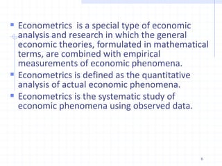  Econometrics is a special type of economic
analysis and research in which the general
economic theories, formulated in mathematical
terms, are combined with empirical
measurements of economic phenomena.
 Econometrics is defined as the quantitative
analysis of actual economic phenomena.
 Econometrics is the systematic study of
economic phenomena using observed data.
6
 