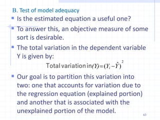 B. Test of model adequacy
 Is the estimated equation a useful one?
 To answer this, an objective measure of some
sort is desirable.
 The total variation in the dependent variable
Y is given by:
 Our goal is to partition this variation into
two: one that accounts for variation due to
the regression equation (explained portion)
and another that is associated with the
unexplained portion of the model.
2
)
ˆ
( Y
Y
(Y) i 

in
variation
Total
63
 